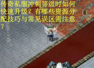 传奇私服冲刺等级时如何快速升级？有哪些资源分配技巧与常见误区需注意？