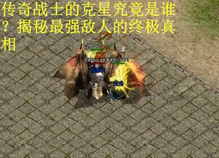 传奇战士的克星究竟是谁？揭秘最强敌人的终极真相